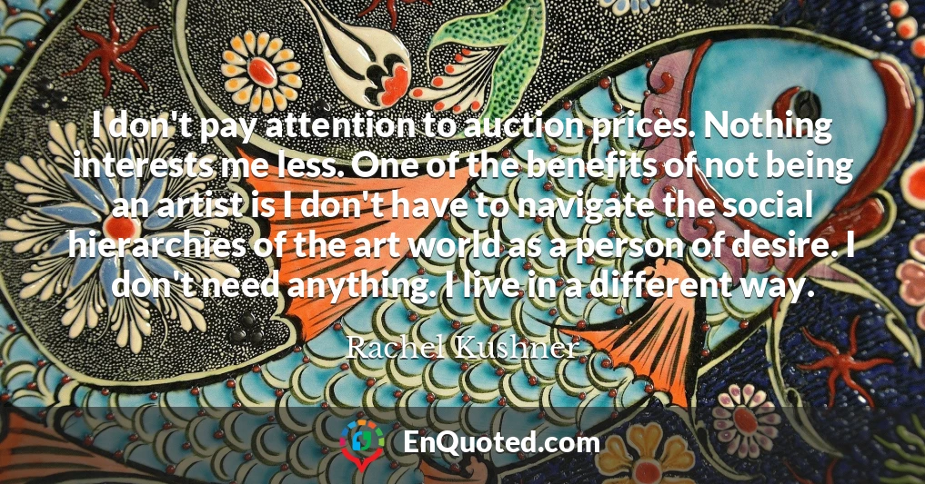 I don't pay attention to auction prices. Nothing interests me less. One of the benefits of not being an artist is I don't have to navigate the social hierarchies of the art world as a person of desire. I don't need anything. I live in a different way.