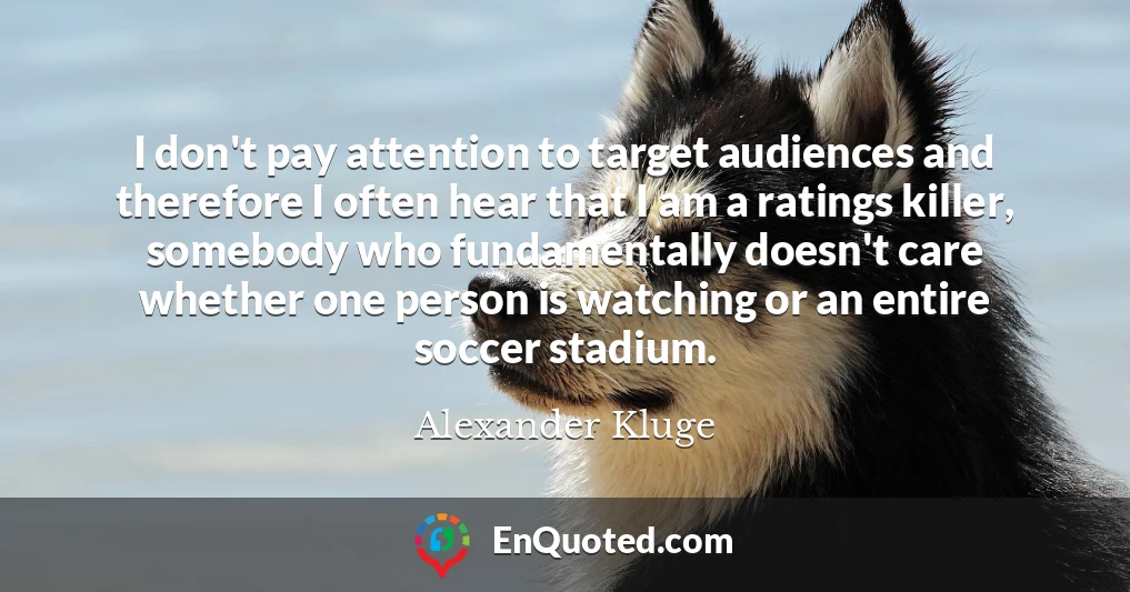 I don't pay attention to target audiences and therefore I often hear that I am a ratings killer, somebody who fundamentally doesn't care whether one person is watching or an entire soccer stadium.