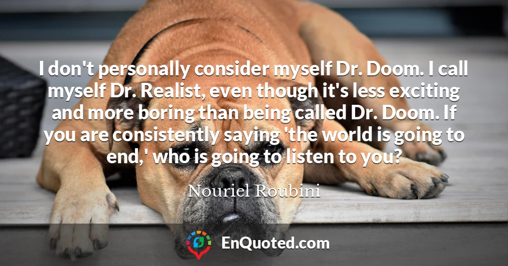 I don't personally consider myself Dr. Doom. I call myself Dr. Realist, even though it's less exciting and more boring than being called Dr. Doom. If you are consistently saying 'the world is going to end,' who is going to listen to you?