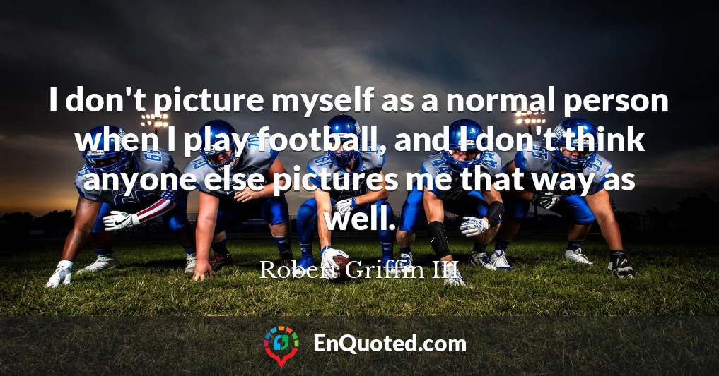 I don't picture myself as a normal person when I play football, and I don't think anyone else pictures me that way as well.