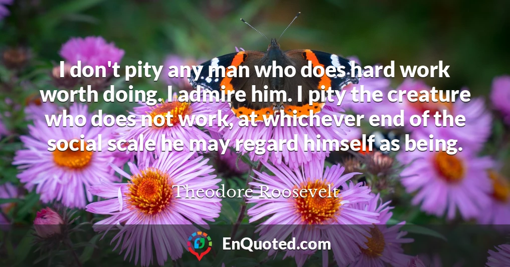 I don't pity any man who does hard work worth doing. I admire him. I pity the creature who does not work, at whichever end of the social scale he may regard himself as being.