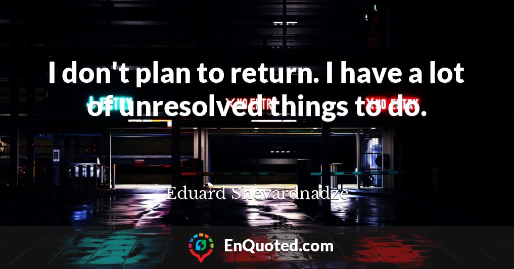 I don't plan to return. I have a lot of unresolved things to do.