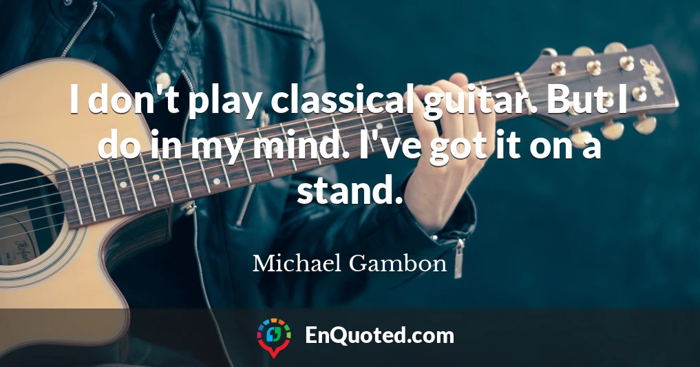 I don't play classical guitar. But I do in my mind. I've got it on a stand.