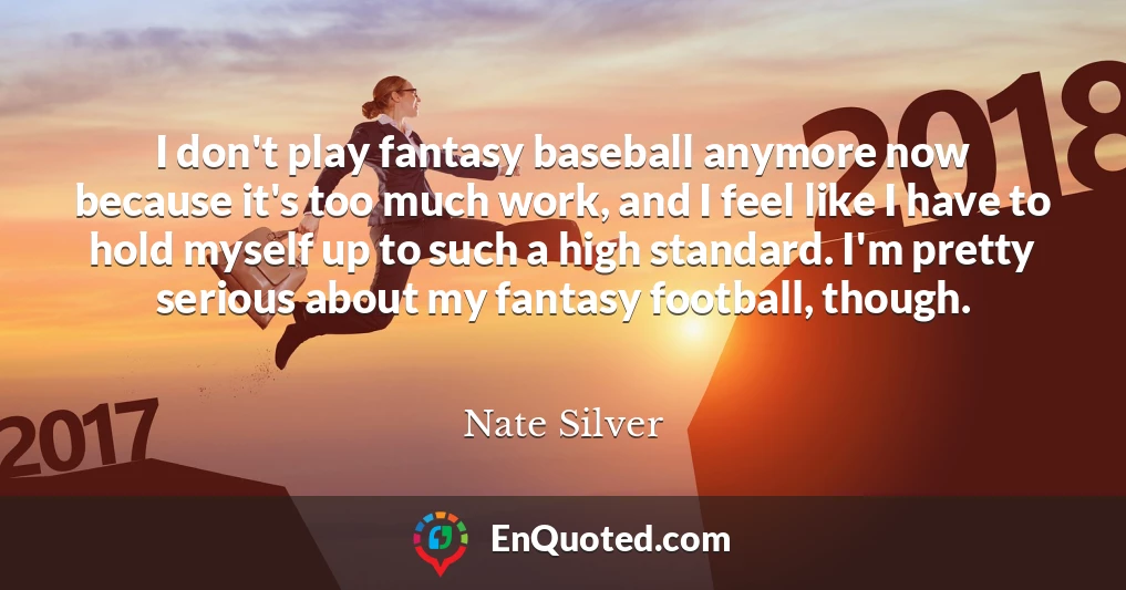I don't play fantasy baseball anymore now because it's too much work, and I feel like I have to hold myself up to such a high standard. I'm pretty serious about my fantasy football, though.