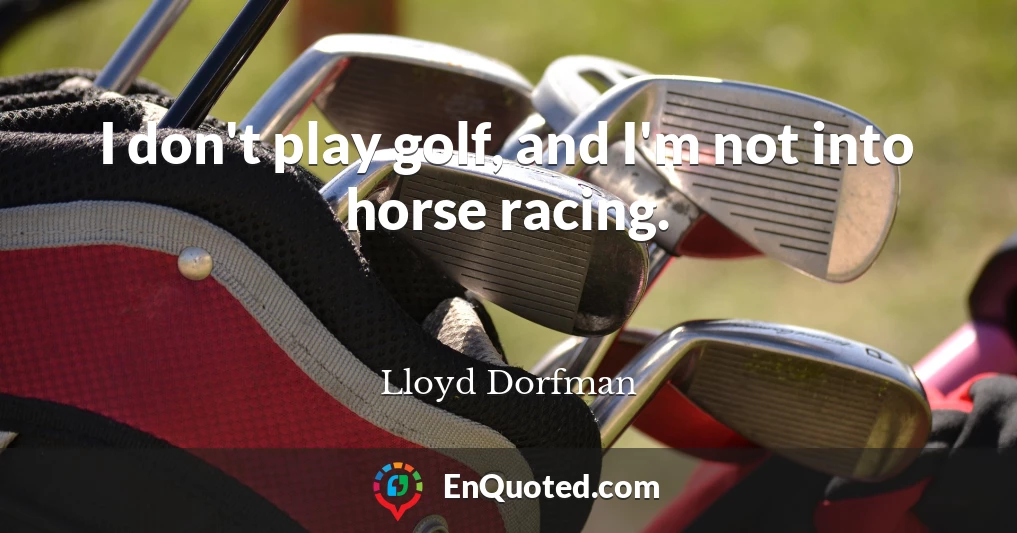 I don't play golf, and I'm not into horse racing.