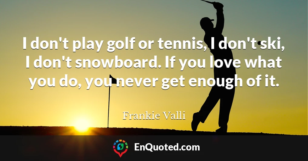 I don't play golf or tennis, I don't ski, I don't snowboard. If you love what you do, you never get enough of it.