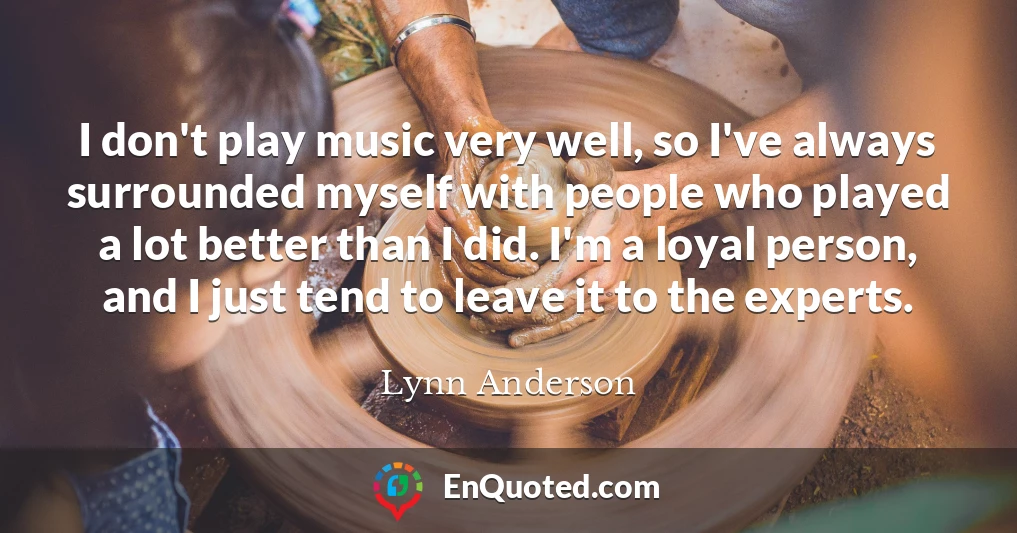 I don't play music very well, so I've always surrounded myself with people who played a lot better than I did. I'm a loyal person, and I just tend to leave it to the experts.