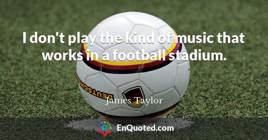 I don't play the kind of music that works in a football stadium.