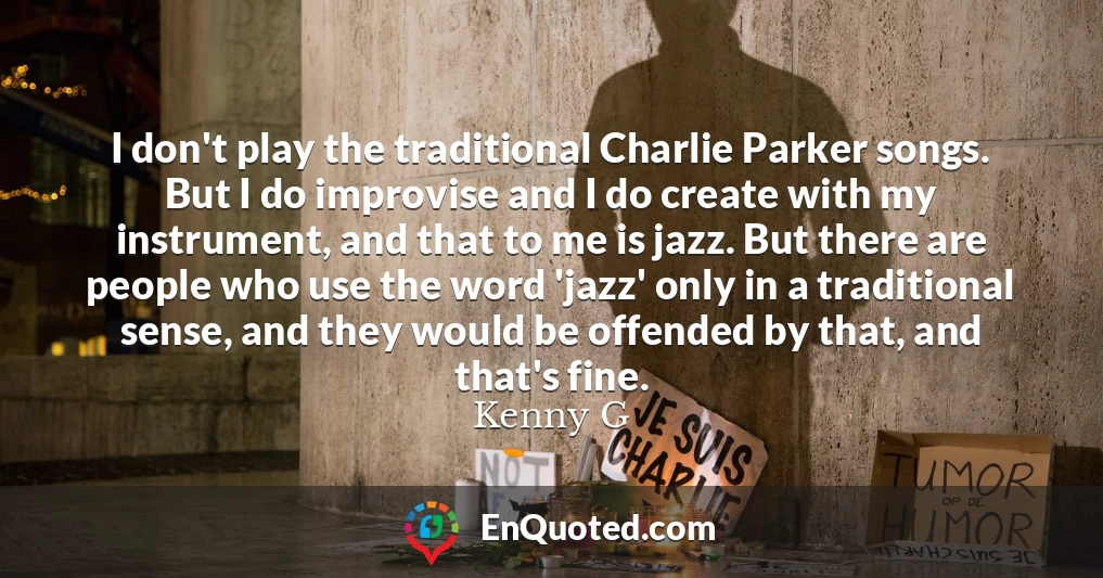 I don't play the traditional Charlie Parker songs. But I do improvise and I do create with my instrument, and that to me is jazz. But there are people who use the word 'jazz' only in a traditional sense, and they would be offended by that, and that's fine.
