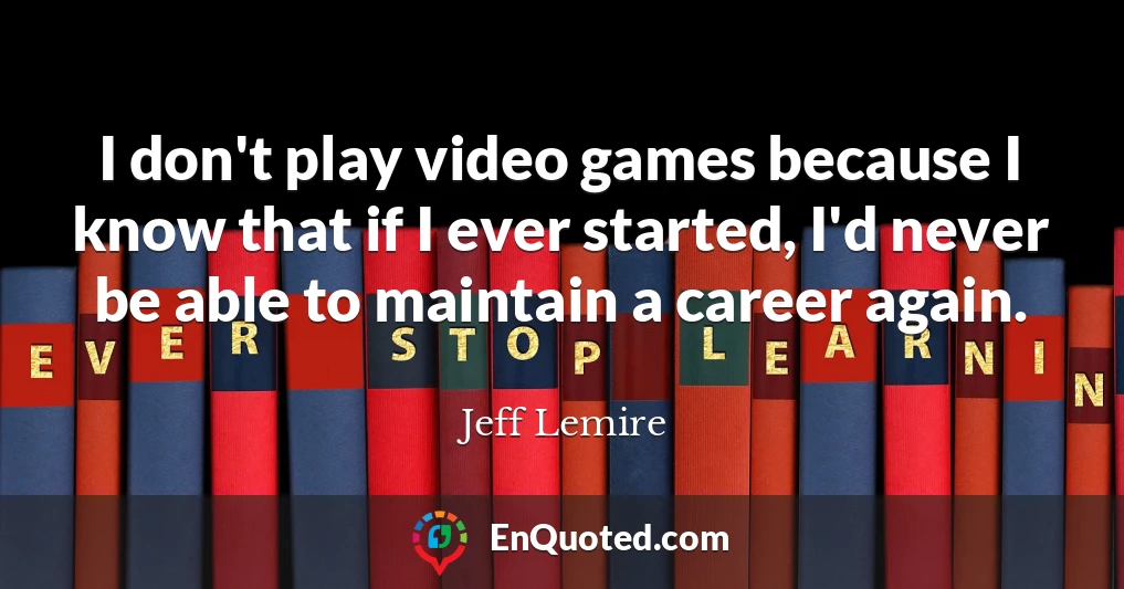 I don't play video games because I know that if I ever started, I'd never be able to maintain a career again.