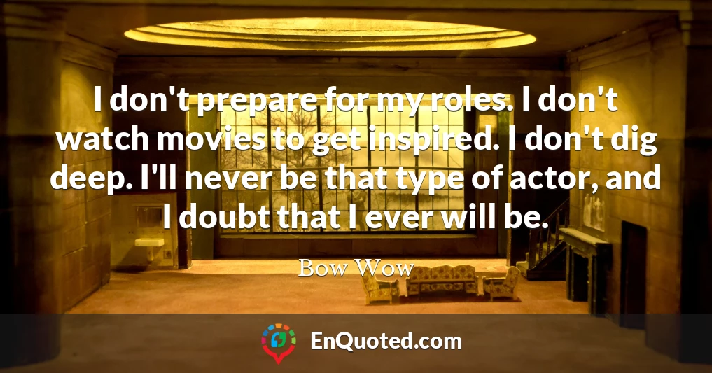 I don't prepare for my roles. I don't watch movies to get inspired. I don't dig deep. I'll never be that type of actor, and I doubt that I ever will be.