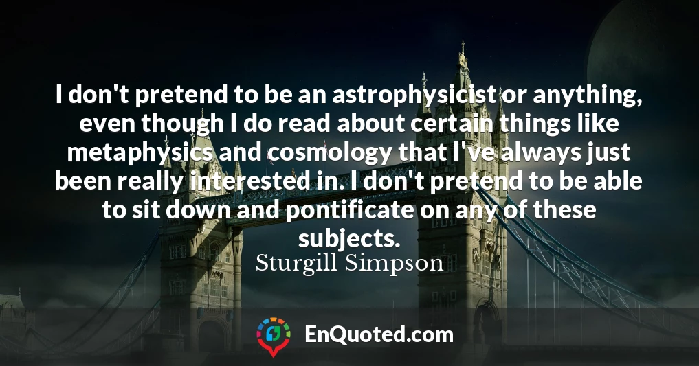 I don't pretend to be an astrophysicist or anything, even though I do read about certain things like metaphysics and cosmology that I've always just been really interested in. I don't pretend to be able to sit down and pontificate on any of these subjects.