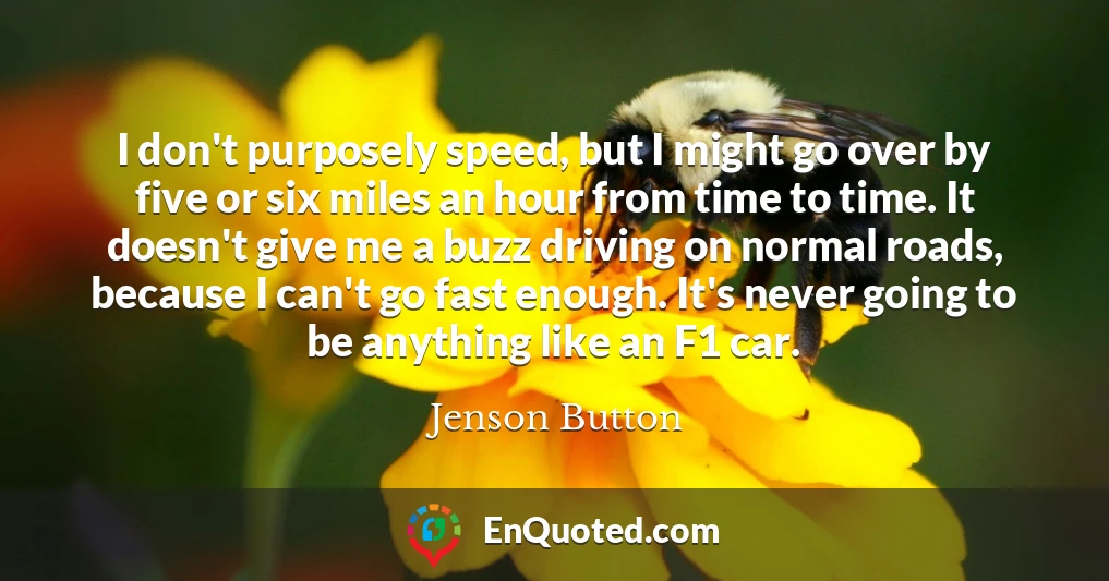 I don't purposely speed, but I might go over by five or six miles an hour from time to time. It doesn't give me a buzz driving on normal roads, because I can't go fast enough. It's never going to be anything like an F1 car.