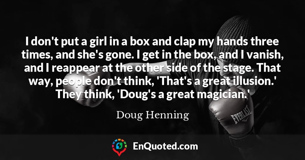I don't put a girl in a box and clap my hands three times, and she's gone. I get in the box, and I vanish, and I reappear at the other side of the stage. That way, people don't think, 'That's a great illusion.' They think, 'Doug's a great magician.'