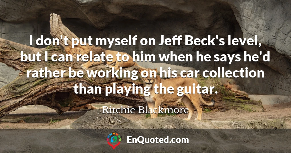 I don't put myself on Jeff Beck's level, but I can relate to him when he says he'd rather be working on his car collection than playing the guitar.
