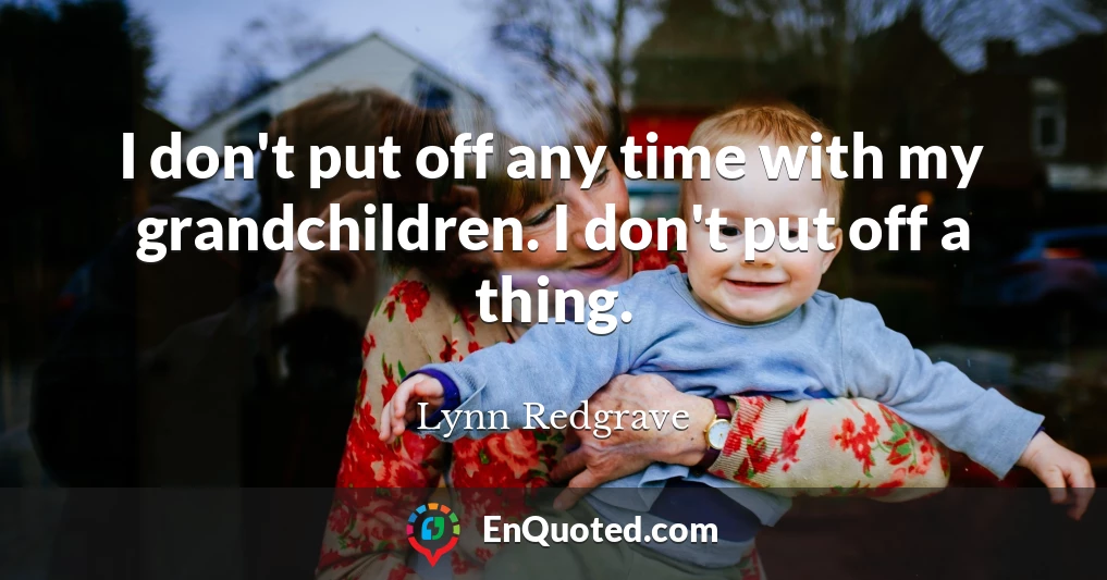 I don't put off any time with my grandchildren. I don't put off a thing.