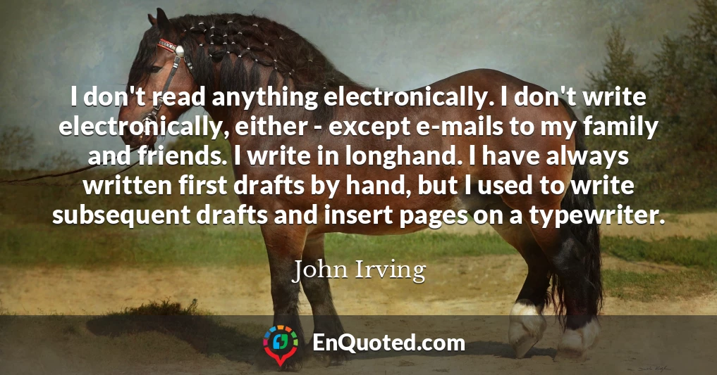 I don't read anything electronically. I don't write electronically, either - except e-mails to my family and friends. I write in longhand. I have always written first drafts by hand, but I used to write subsequent drafts and insert pages on a typewriter.