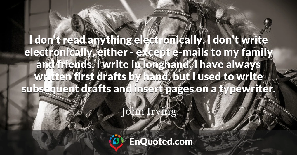 I don't read anything electronically. I don't write electronically, either - except e-mails to my family and friends. I write in longhand. I have always written first drafts by hand, but I used to write subsequent drafts and insert pages on a typewriter.