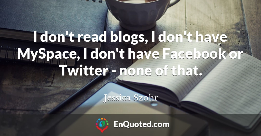 I don't read blogs, I don't have MySpace, I don't have Facebook or Twitter - none of that.