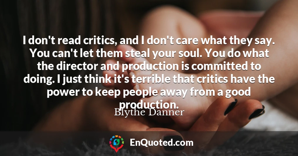 I don't read critics, and I don't care what they say. You can't let them steal your soul. You do what the director and production is committed to doing. I just think it's terrible that critics have the power to keep people away from a good production.