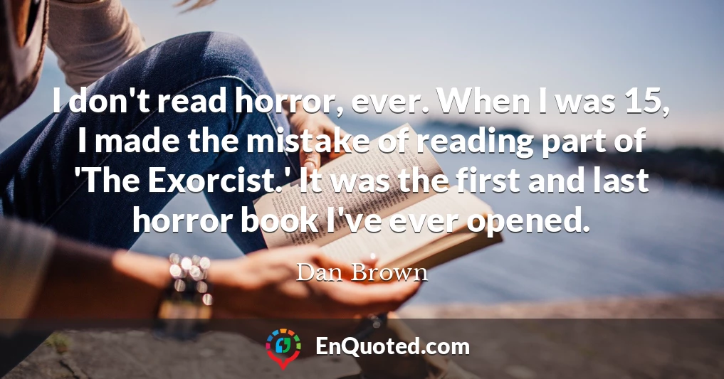 I don't read horror, ever. When I was 15, I made the mistake of reading part of 'The Exorcist.' It was the first and last horror book I've ever opened.