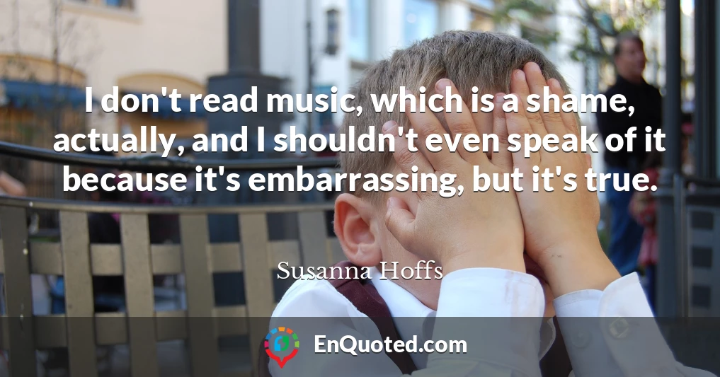 I don't read music, which is a shame, actually, and I shouldn't even speak of it because it's embarrassing, but it's true.