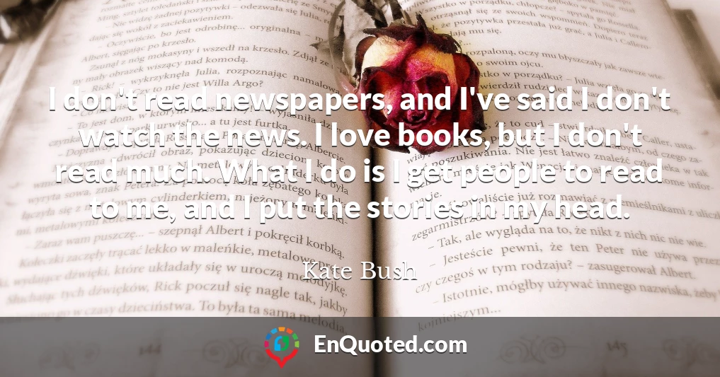 I don't read newspapers, and I've said I don't watch the news. I love books, but I don't read much. What I do is I get people to read to me, and I put the stories in my head.