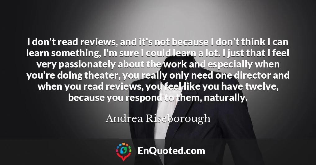 I don't read reviews, and it's not because I don't think I can learn something, I'm sure I could learn a lot. I just that I feel very passionately about the work and especially when you're doing theater, you really only need one director and when you read reviews, you feel like you have twelve, because you respond to them, naturally.
