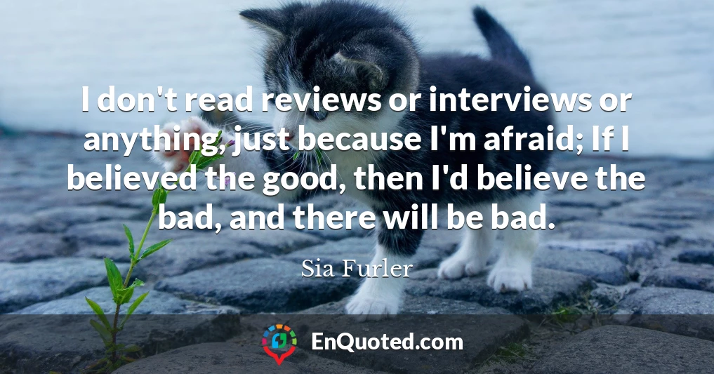 I don't read reviews or interviews or anything, just because I'm afraid; If I believed the good, then I'd believe the bad, and there will be bad.