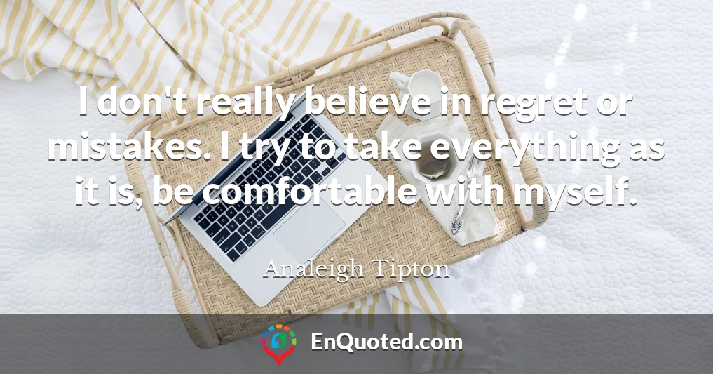 I don't really believe in regret or mistakes. I try to take everything as it is, be comfortable with myself.