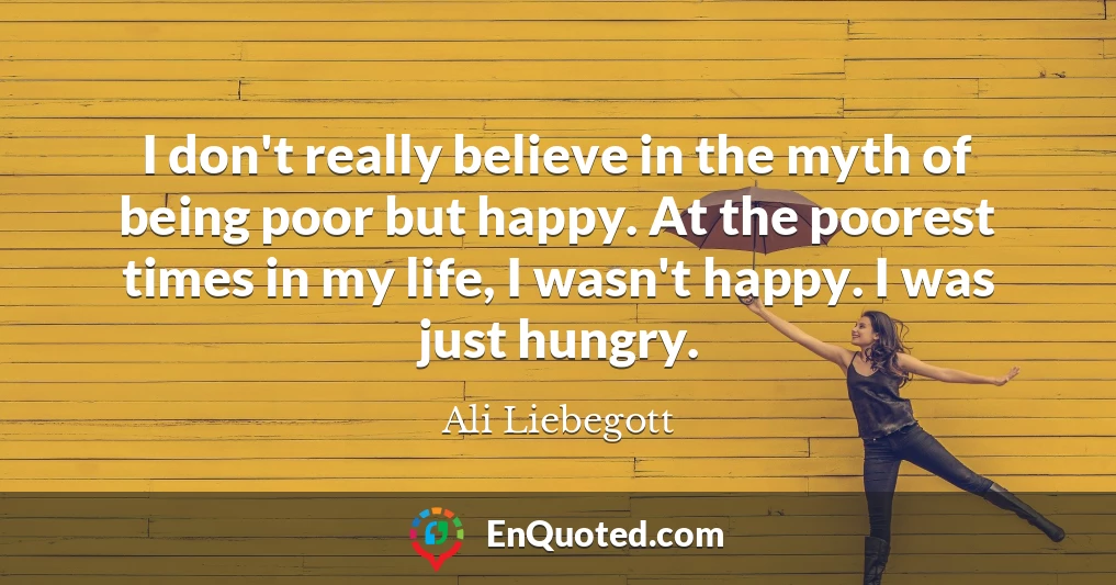 I don't really believe in the myth of being poor but happy. At the poorest times in my life, I wasn't happy. I was just hungry.