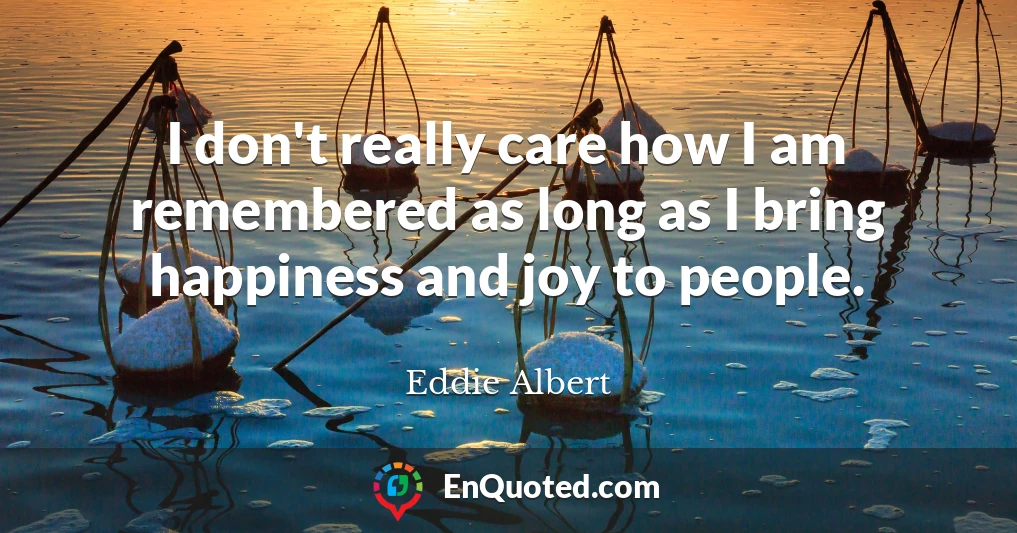 I don't really care how I am remembered as long as I bring happiness and joy to people.