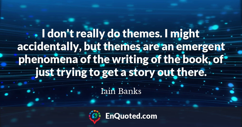 I don't really do themes. I might accidentally, but themes are an emergent phenomena of the writing of the book, of just trying to get a story out there.