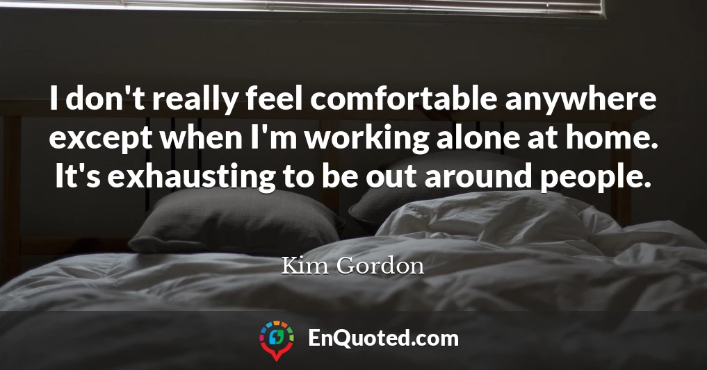 I don't really feel comfortable anywhere except when I'm working alone at home. It's exhausting to be out around people.
