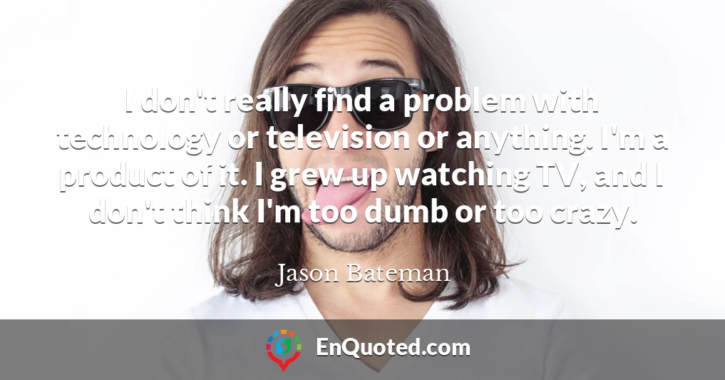 I don't really find a problem with technology or television or anything. I'm a product of it. I grew up watching TV, and I don't think I'm too dumb or too crazy.