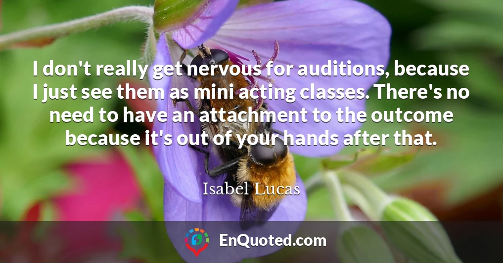 I don't really get nervous for auditions, because I just see them as mini acting classes. There's no need to have an attachment to the outcome because it's out of your hands after that.