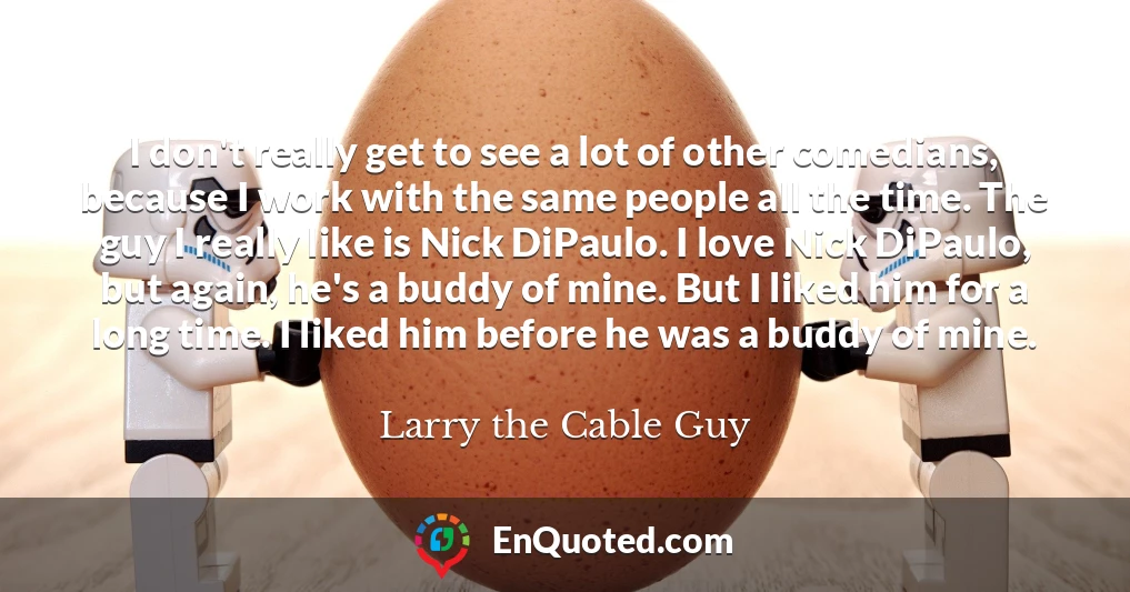 I don't really get to see a lot of other comedians, because I work with the same people all the time. The guy I really like is Nick DiPaulo. I love Nick DiPaulo, but again, he's a buddy of mine. But I liked him for a long time. I liked him before he was a buddy of mine.