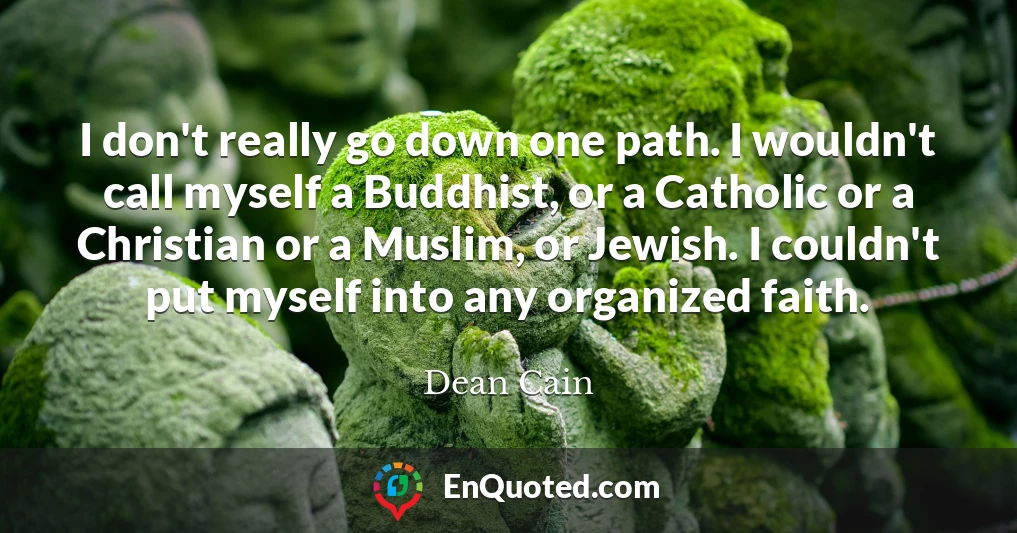 I don't really go down one path. I wouldn't call myself a Buddhist, or a Catholic or a Christian or a Muslim, or Jewish. I couldn't put myself into any organized faith.