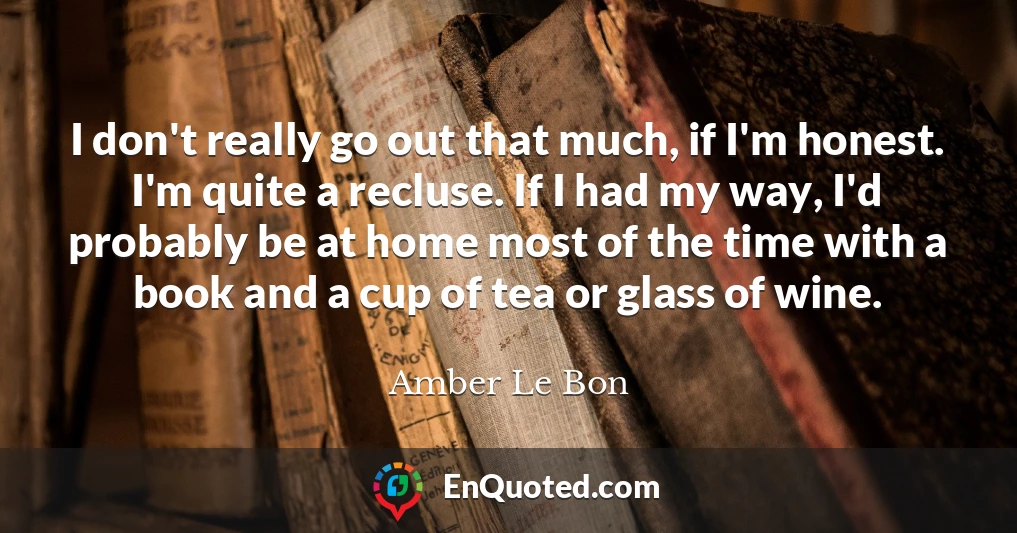 I don't really go out that much, if I'm honest. I'm quite a recluse. If I had my way, I'd probably be at home most of the time with a book and a cup of tea or glass of wine.