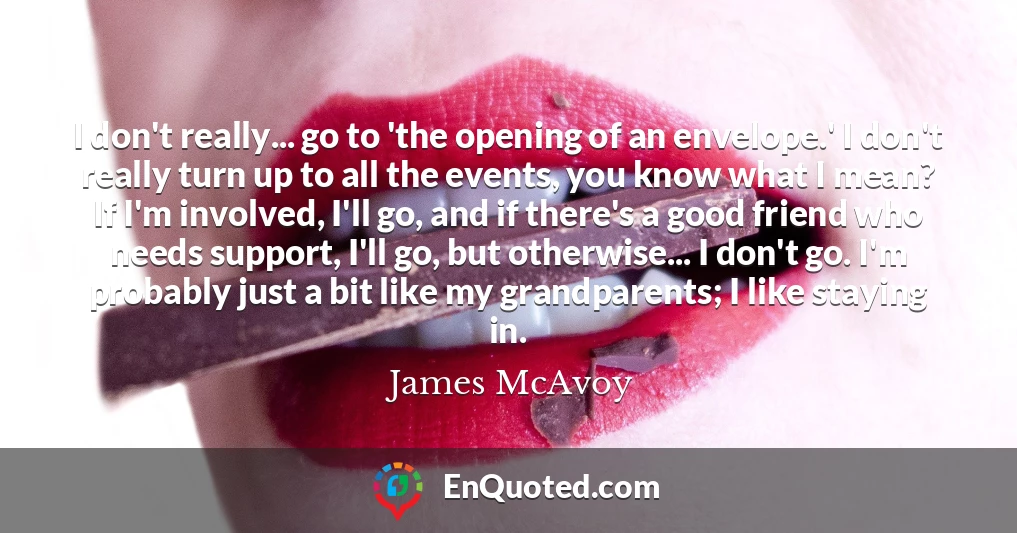 I don't really... go to 'the opening of an envelope.' I don't really turn up to all the events, you know what I mean? If I'm involved, I'll go, and if there's a good friend who needs support, I'll go, but otherwise... I don't go. I'm probably just a bit like my grandparents; I like staying in.