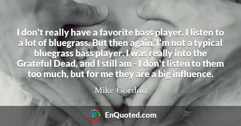 I don't really have a favorite bass player. I listen to a lot of bluegrass. But then again, I'm not a typical bluegrass bass player. I was really into the Grateful Dead, and I still am - I don't listen to them too much, but for me they are a big influence.