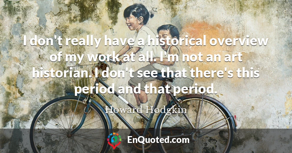 I don't really have a historical overview of my work at all. I'm not an art historian. I don't see that there's this period and that period.