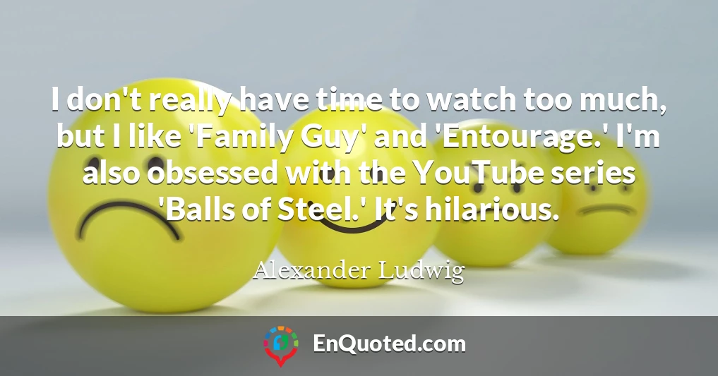 I don't really have time to watch too much, but I like 'Family Guy' and 'Entourage.' I'm also obsessed with the YouTube series 'Balls of Steel.' It's hilarious.