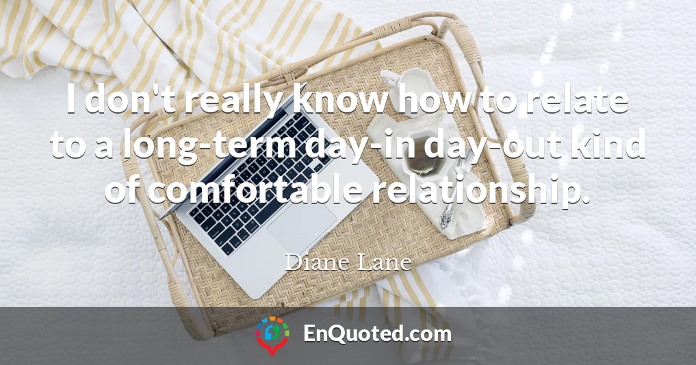 I don't really know how to relate to a long-term day-in day-out kind of comfortable relationship.