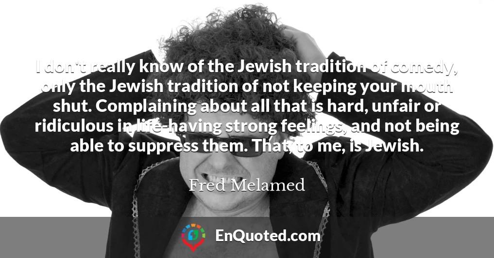 I don't really know of the Jewish tradition of comedy, only the Jewish tradition of not keeping your mouth shut. Complaining about all that is hard, unfair or ridiculous in life-having strong feelings, and not being able to suppress them. That, to me, is Jewish.