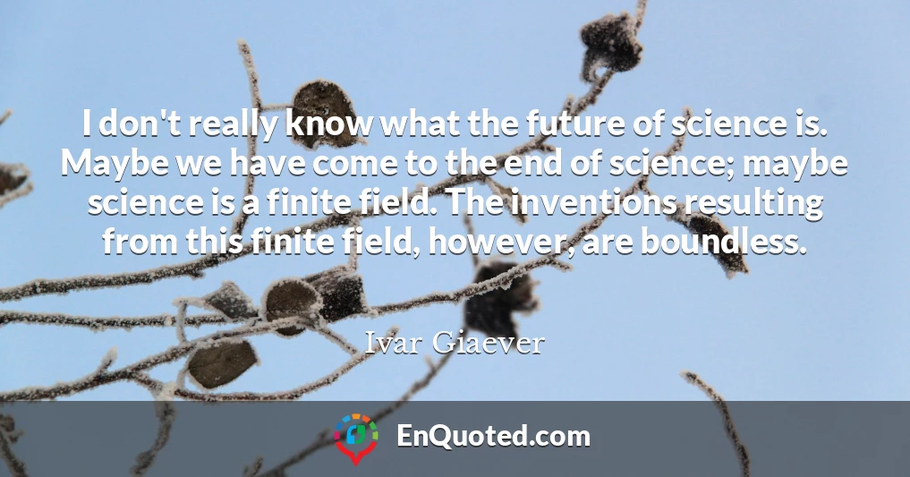 I don't really know what the future of science is. Maybe we have come to the end of science; maybe science is a finite field. The inventions resulting from this finite field, however, are boundless.