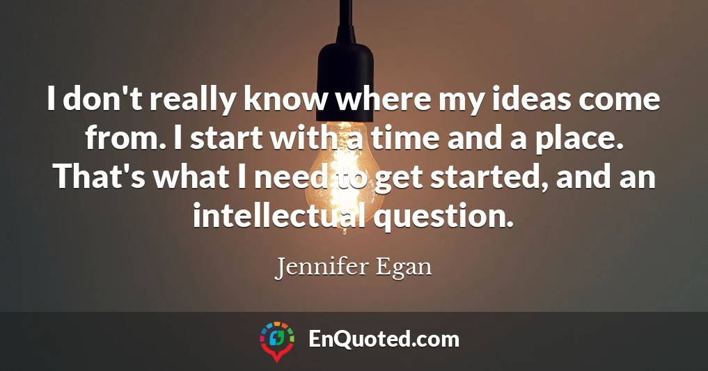 I don't really know where my ideas come from. I start with a time and a place. That's what I need to get started, and an intellectual question.