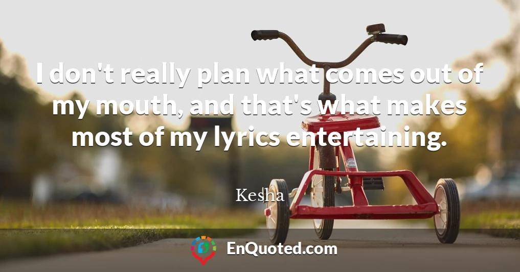 I don't really plan what comes out of my mouth, and that's what makes most of my lyrics entertaining.