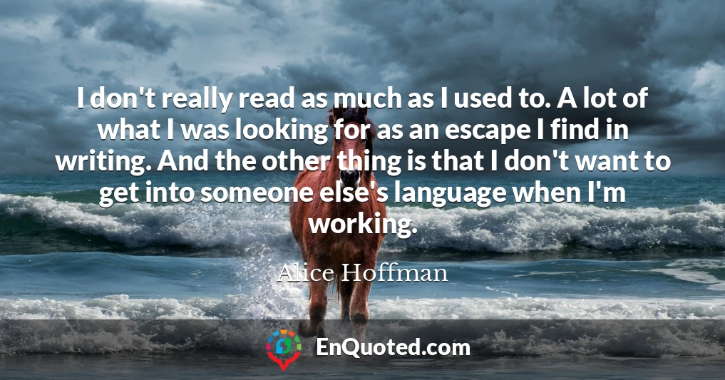 I don't really read as much as I used to. A lot of what I was looking for as an escape I find in writing. And the other thing is that I don't want to get into someone else's language when I'm working.