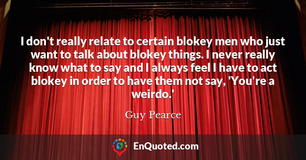 I don't really relate to certain blokey men who just want to talk about blokey things. I never really know what to say and I always feel I have to act blokey in order to have them not say, 'You're a weirdo.'